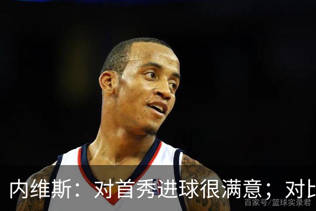 内维斯：对首秀进球很满意；对比赛结果略遗憾，但我们做得还不错