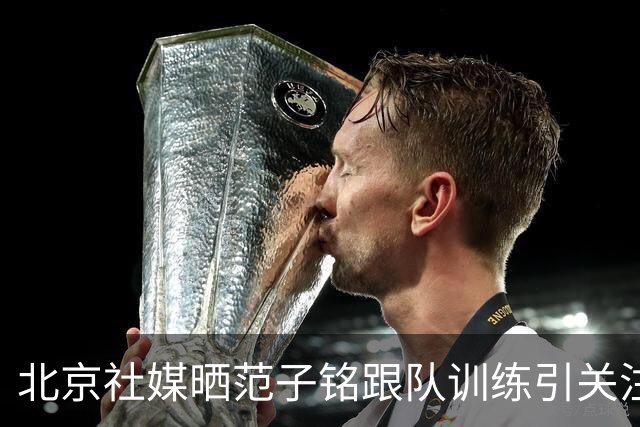 北京社媒晒范子铭跟队训练引关注 连续三年传交易绯闻仍难突破进展