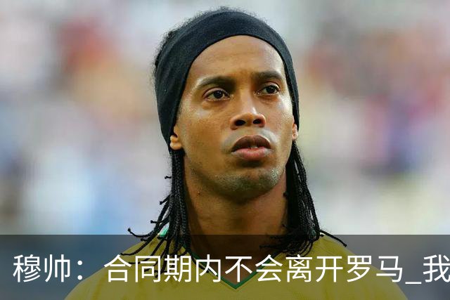 穆帅：合同期内不会离开罗马 我们的阵容还不行