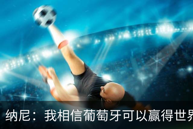 纳尼：我相信葡萄牙可以赢得世界杯 会有很多人希望看到C罗捧杯