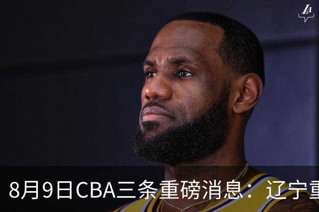 8月9日CBA三条重磅消息：辽宁重金争抢张镇麟替身，上海报价2米18内线高塔，多队引援博弈白热化